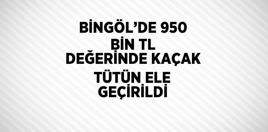 BİNGÖL’DE 950 BİN TL DEĞERİNDE KAÇAK TÜTÜN ELE GEÇİRİLDİ