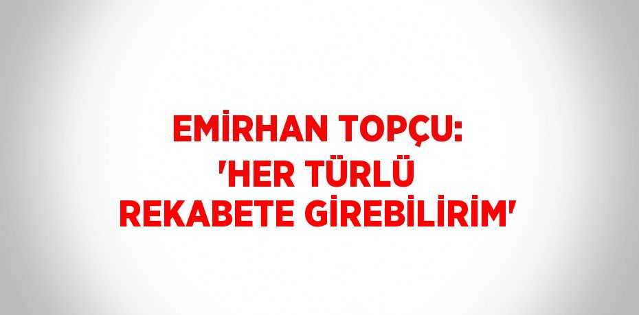 EMİRHAN TOPÇU: 'HER TÜRLÜ REKABETE GİREBİLİRİM'