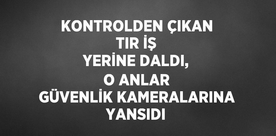 KONTROLDEN ÇIKAN TIR İŞ YERİNE DALDI, O ANLAR GÜVENLİK KAMERALARINA YANSIDI