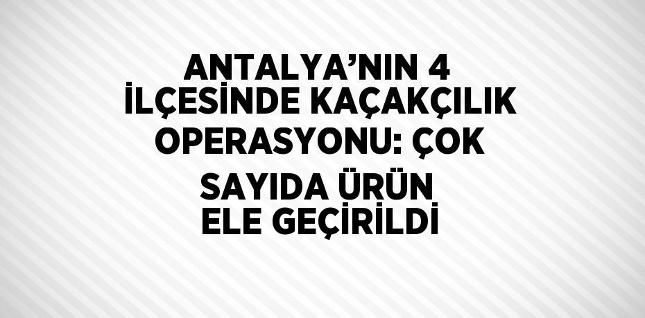 ANTALYA’NIN 4 İLÇESİNDE KAÇAKÇILIK OPERASYONU: ÇOK SAYIDA ÜRÜN ELE GEÇİRİLDİ