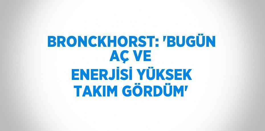 BRONCKHORST: 'BUGÜN AÇ VE ENERJİSİ YÜKSEK TAKIM GÖRDÜM'