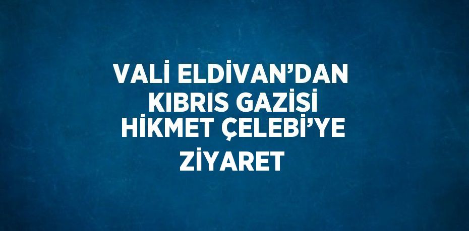 VALİ ELDİVAN’DAN KIBRIS GAZİSİ HİKMET ÇELEBİ’YE ZİYARET