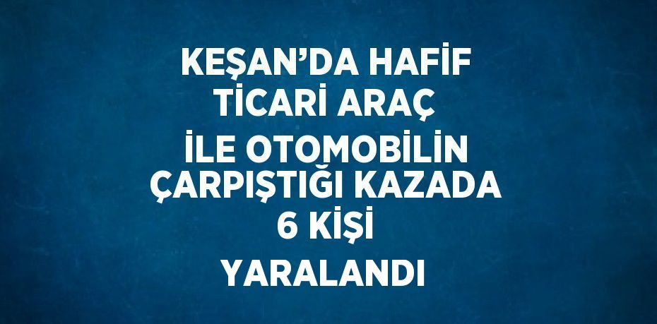 KEŞAN’DA HAFİF TİCARİ ARAÇ İLE OTOMOBİLİN ÇARPIŞTIĞI KAZADA 6 KİŞİ YARALANDI