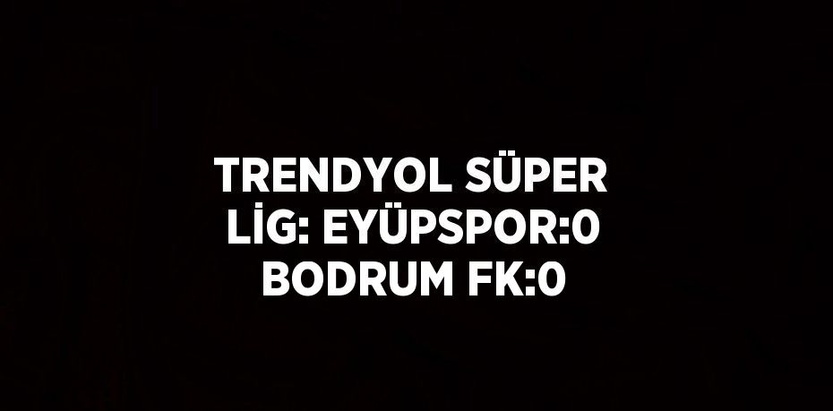 TRENDYOL SÜPER LİG: EYÜPSPOR:0 BODRUM FK:0