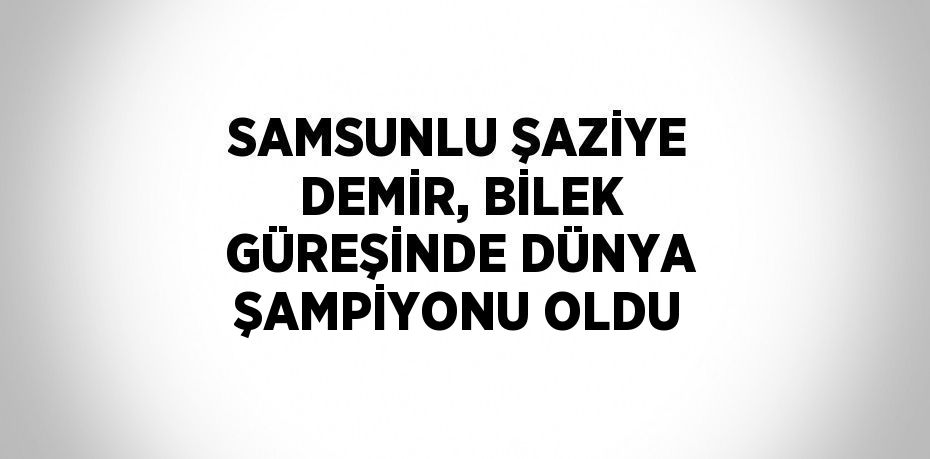 SAMSUNLU ŞAZİYE DEMİR, BİLEK GÜREŞİNDE DÜNYA ŞAMPİYONU OLDU