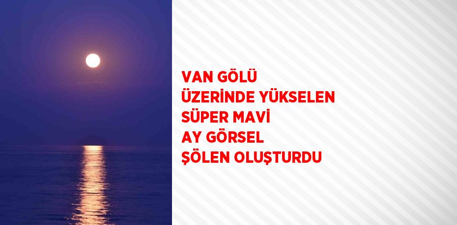 VAN GÖLÜ ÜZERİNDE YÜKSELEN SÜPER MAVİ AY GÖRSEL ŞÖLEN OLUŞTURDU