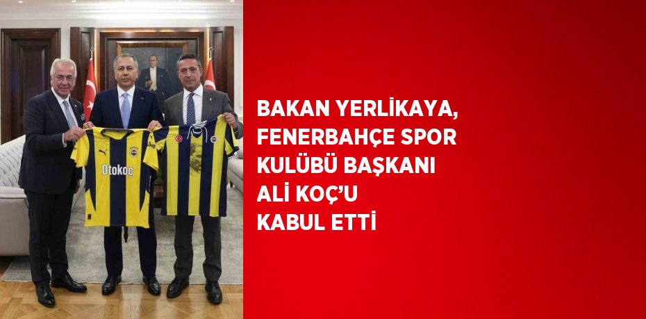 BAKAN YERLİKAYA, FENERBAHÇE SPOR KULÜBÜ BAŞKANI ALİ KOÇ’U KABUL ETTİ