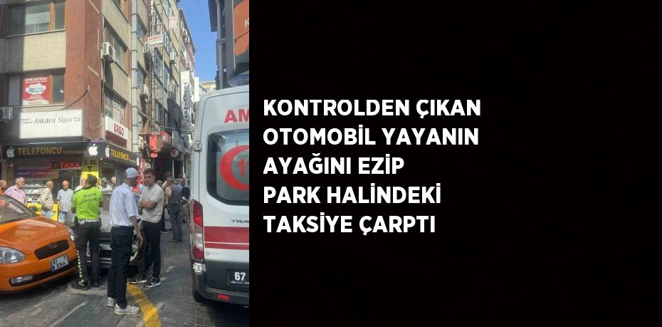 KONTROLDEN ÇIKAN OTOMOBİL YAYANIN AYAĞINI EZİP PARK HALİNDEKİ TAKSİYE ÇARPTI