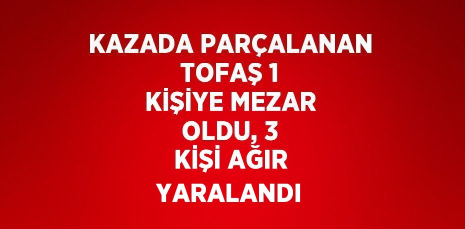 KAZADA PARÇALANAN TOFAŞ 1 KİŞİYE MEZAR OLDU, 3 KİŞİ AĞIR YARALANDI