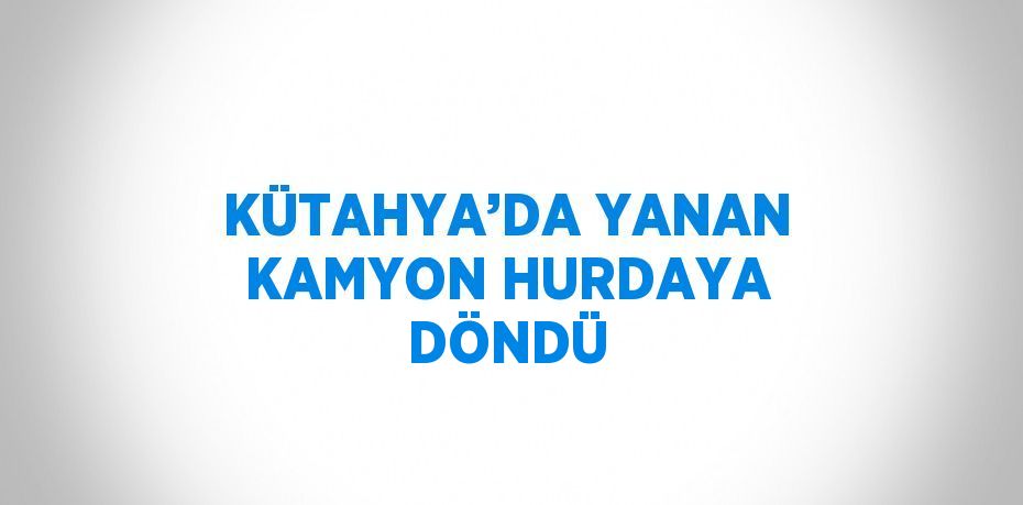 KÜTAHYA’DA YANAN KAMYON HURDAYA DÖNDÜ