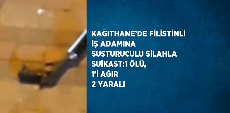 KAĞITHANE’DE FİLİSTİNLİ İŞ ADAMINA SUSTURUCULU SİLAHLA SUİKAST:1 ÖLÜ, 1’İ AĞIR 2 YARALI