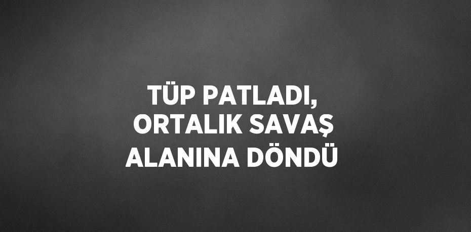 TÜP PATLADI, ORTALIK SAVAŞ ALANINA DÖNDÜ