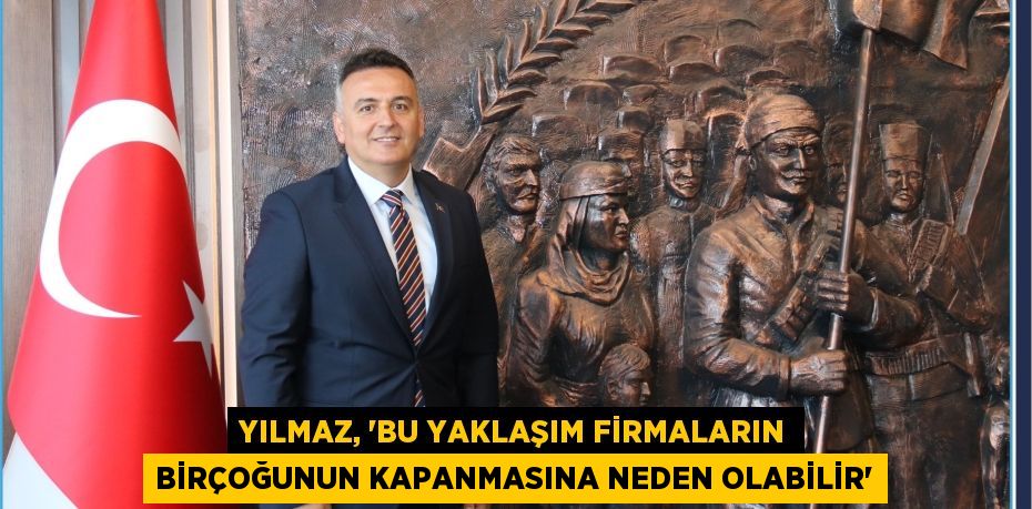 YILMAZ, “BU YAKLAŞIM FİRMALARIN BİRÇOĞUNUN KAPANMASINA NEDEN OLABİLİR”