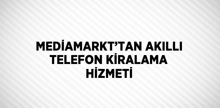 MEDİAMARKT’TAN AKILLI TELEFON KİRALAMA HİZMETİ