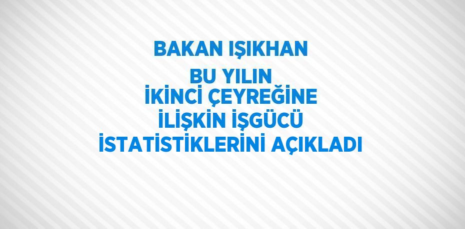 BAKAN IŞIKHAN BU YILIN İKİNCİ ÇEYREĞİNE İLİŞKİN İŞGÜCÜ İSTATİSTİKLERİNİ AÇIKLADI