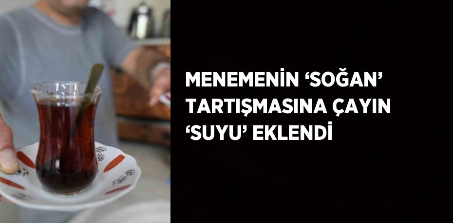 MENEMENİN ‘SOĞAN’ TARTIŞMASINA ÇAYIN ‘SUYU’ EKLENDİ