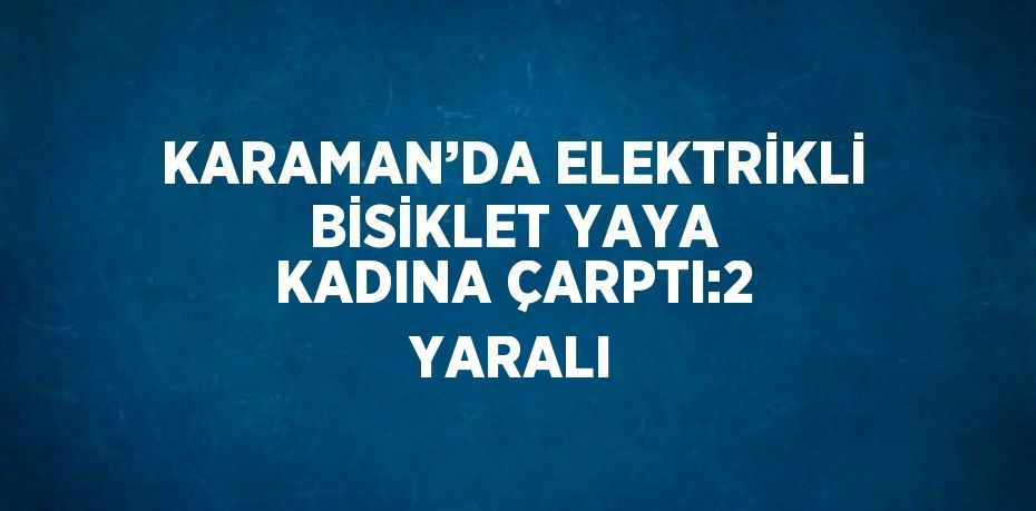 KARAMAN’DA ELEKTRİKLİ BİSİKLET YAYA KADINA ÇARPTI:2 YARALI