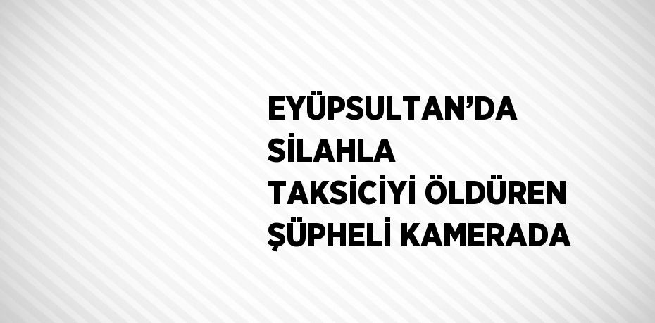 EYÜPSULTAN’DA SİLAHLA TAKSİCİYİ ÖLDÜREN ŞÜPHELİ KAMERADA