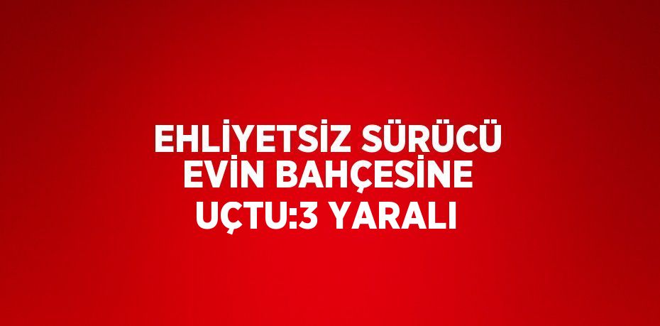 EHLİYETSİZ SÜRÜCÜ EVİN BAHÇESİNE UÇTU:3 YARALI