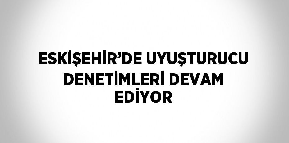 ESKİŞEHİR’DE UYUŞTURUCU DENETİMLERİ DEVAM EDİYOR