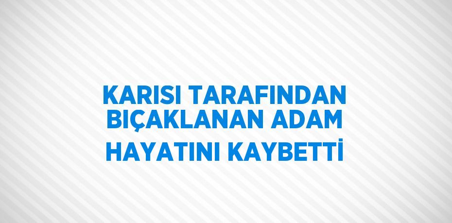 KARISI TARAFINDAN BIÇAKLANAN ADAM HAYATINI KAYBETTİ