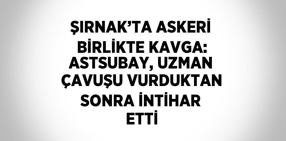ŞIRNAK’TA ASKERİ BİRLİKTE KAVGA: ASTSUBAY, UZMAN ÇAVUŞU VURDUKTAN SONRA İNTİHAR ETTİ