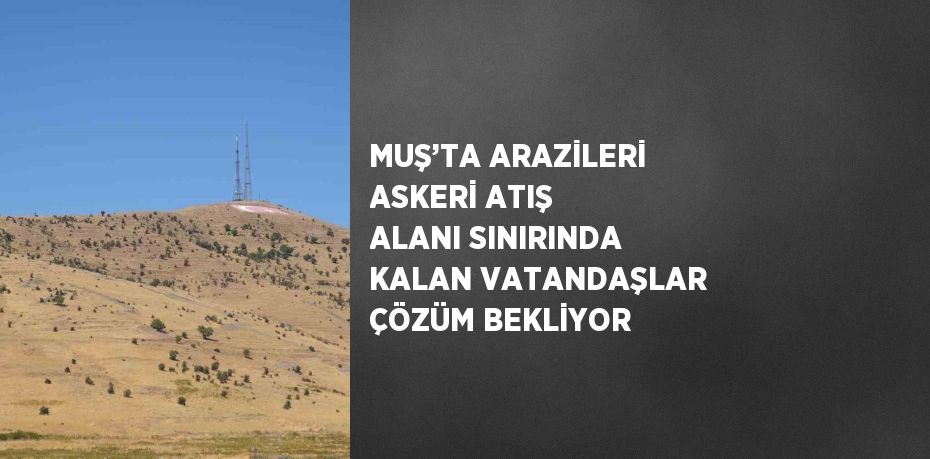 MUŞ’TA ARAZİLERİ ASKERİ ATIŞ ALANI SINIRINDA KALAN VATANDAŞLAR ÇÖZÜM BEKLİYOR