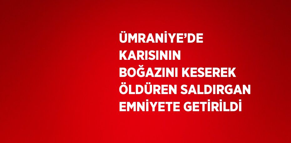 ÜMRANİYE’DE KARISININ BOĞAZINI KESEREK ÖLDÜREN SALDIRGAN EMNİYETE GETİRİLDİ