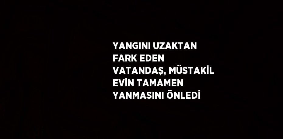 YANGINI UZAKTAN FARK EDEN VATANDAŞ, MÜSTAKİL EVİN TAMAMEN YANMASINI ÖNLEDİ