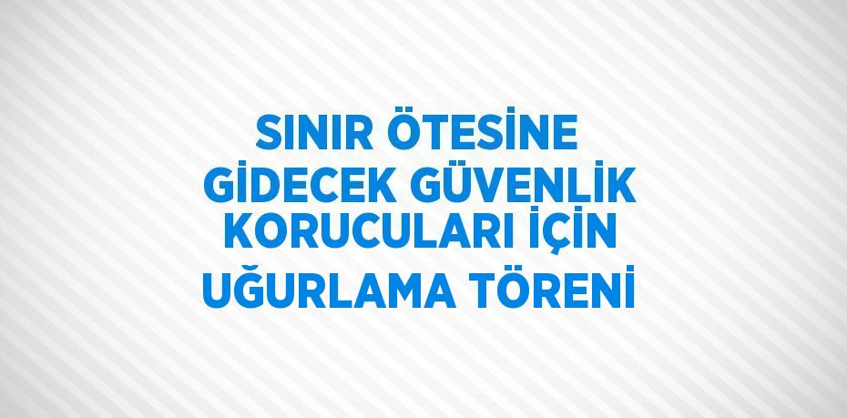 SINIR ÖTESİNE GİDECEK GÜVENLİK KORUCULARI İÇİN UĞURLAMA TÖRENİ