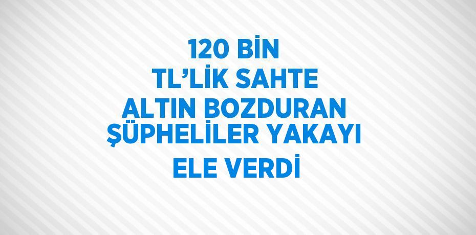 120 BİN TL’LİK SAHTE ALTIN BOZDURAN ŞÜPHELİLER YAKAYI ELE VERDİ