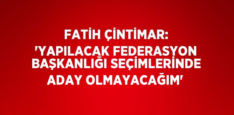 FATİH ÇİNTİMAR: 'YAPILACAK FEDERASYON BAŞKANLIĞI SEÇİMLERİNDE ADAY OLMAYACAĞIM'