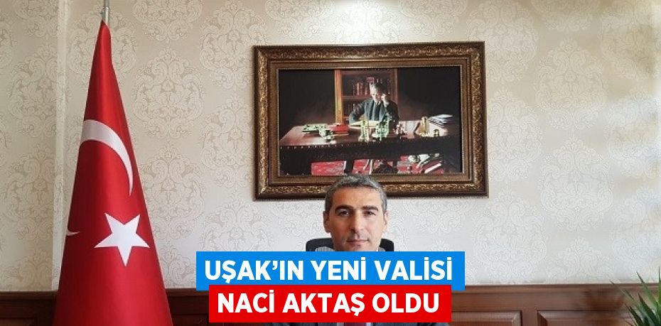 UŞAK’IN YENİ VALİSİ NACİ AKTAŞ OLDU