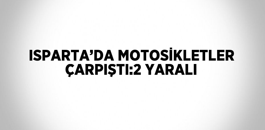 ISPARTA’DA MOTOSİKLETLER ÇARPIŞTI:2 YARALI