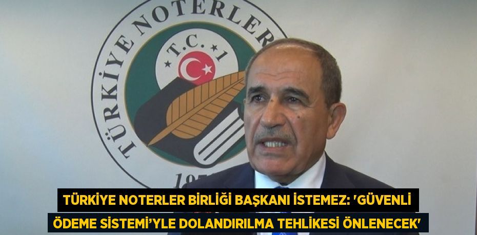 TÜRKİYE NOTERLER BİRLİĞİ BAŞKANI İSTEMEZ: 'GÜVENLİ ÖDEME SİSTEMİ’YLE DOLANDIRILMA TEHLİKESİ ÖNLENECEK'