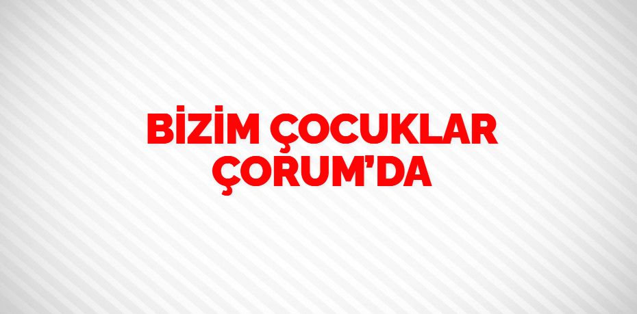 BİZİM ÇOCUKLAR ÇORUM’DA