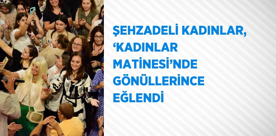 ŞEHZADELİ KADINLAR, ‘KADINLAR MATİNESİ’NDE GÖNÜLLERİNCE EĞLENDİ