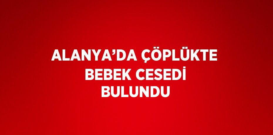 ALANYA’DA ÇÖPLÜKTE BEBEK CESEDİ BULUNDU