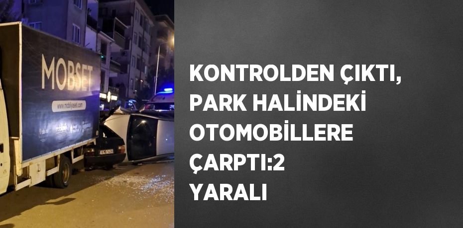 KONTROLDEN ÇIKTI, PARK HALİNDEKİ OTOMOBİLLERE ÇARPTI:2 YARALI