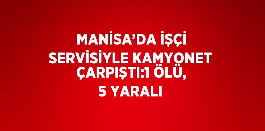 MANİSA’DA İŞÇİ SERVİSİYLE KAMYONET ÇARPIŞTI:1 ÖLÜ, 5 YARALI