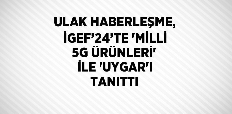 ULAK HABERLEŞME, İGEF’24’TE 'MİLLİ 5G ÜRÜNLERİ' İLE 'UYGAR'I TANITTI