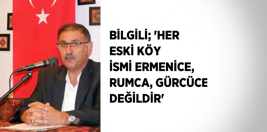 BİLGİLİ; 'HER ESKİ KÖY İSMİ ERMENİCE, RUMCA, GÜRCÜCE DEĞİLDİR'