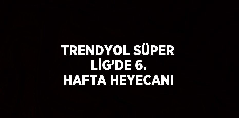 TRENDYOL SÜPER LİG’DE 6. HAFTA HEYECANI