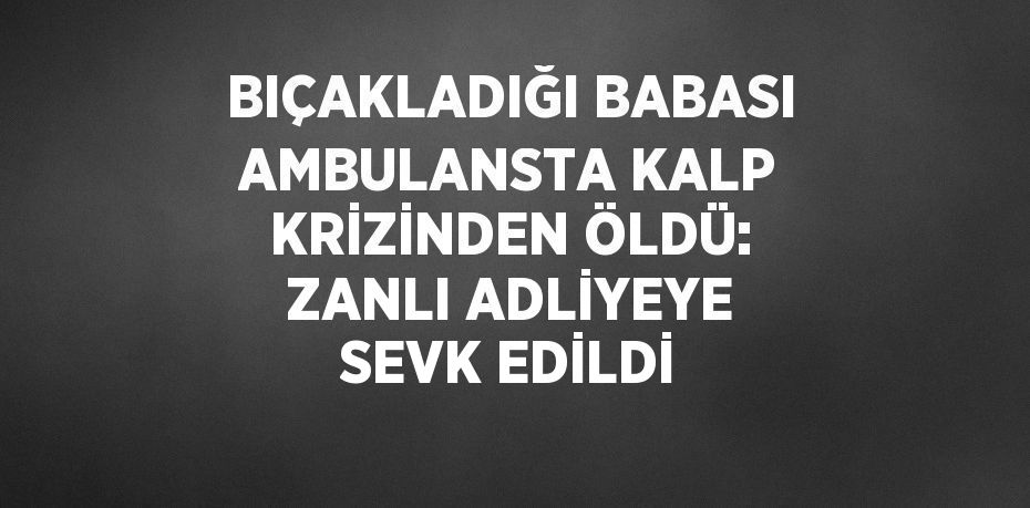 BIÇAKLADIĞI BABASI AMBULANSTA KALP KRİZİNDEN ÖLDÜ: ZANLI ADLİYEYE SEVK EDİLDİ