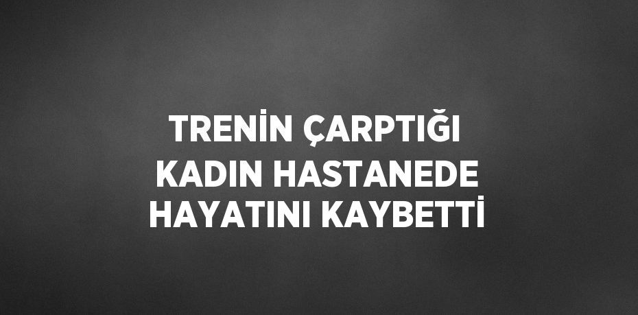 TRENİN ÇARPTIĞI KADIN HASTANEDE HAYATINI KAYBETTİ