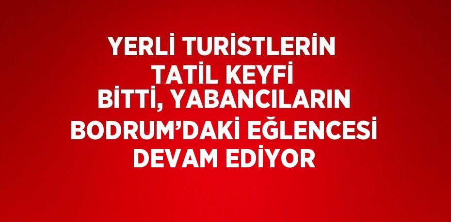 YERLİ TURİSTLERİN TATİL KEYFİ BİTTİ, YABANCILARIN BODRUM’DAKİ EĞLENCESİ DEVAM EDİYOR