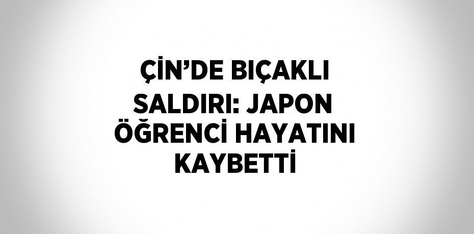 ÇİN’DE BIÇAKLI SALDIRI: JAPON ÖĞRENCİ HAYATINI KAYBETTİ