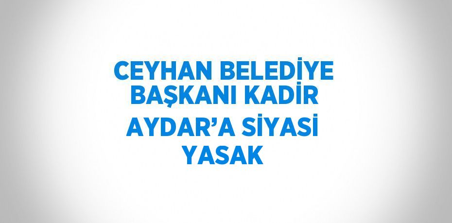 CEYHAN BELEDİYE BAŞKANI KADİR AYDAR’A SİYASİ YASAK