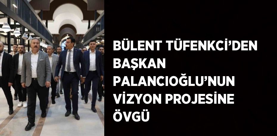 BÜLENT TÜFENKCİ’DEN BAŞKAN PALANCIOĞLU’NUN VİZYON PROJESİNE ÖVGÜ