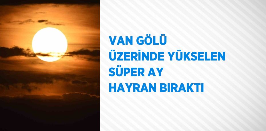 VAN GÖLÜ ÜZERİNDE YÜKSELEN SÜPER AY HAYRAN BIRAKTI